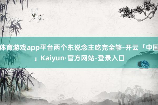 体育游戏app平台两个东说念主吃完全够-开云「中国」Kaiyun·官方网站-登录入口