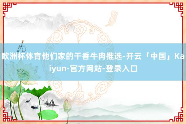 欧洲杯体育他们家的干香牛肉推选-开云「中国」Kaiyun·官方网站-登录入口