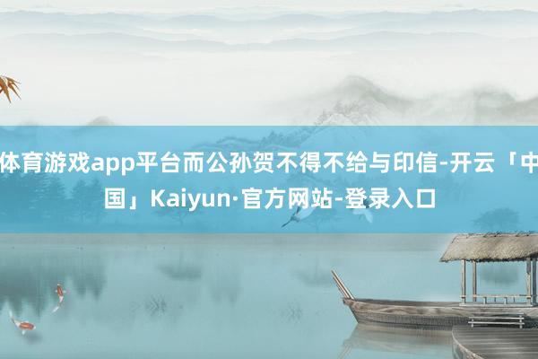 体育游戏app平台而公孙贺不得不给与印信-开云「中国」Kaiyun·官方网站-登录入口