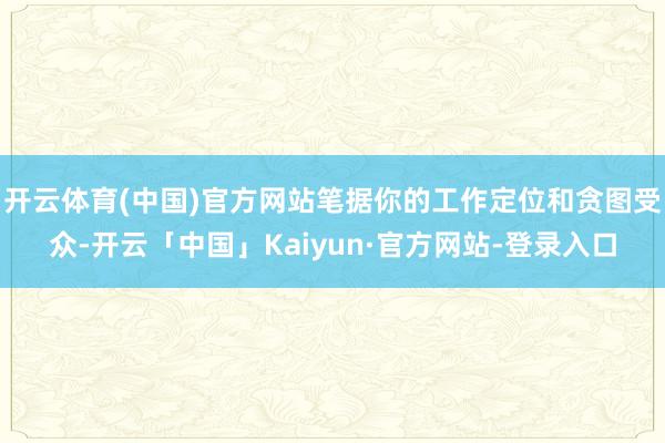 开云体育(中国)官方网站笔据你的工作定位和贪图受众-开云「中国」Kaiyun·官方网站-登录入口