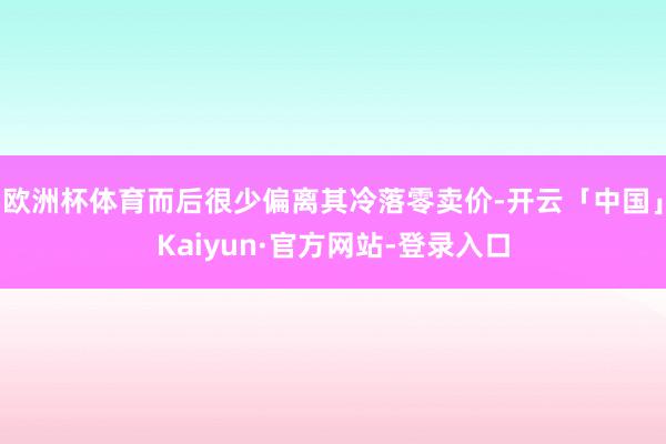 欧洲杯体育而后很少偏离其冷落零卖价-开云「中国」Kaiyun·官方网站-登录入口