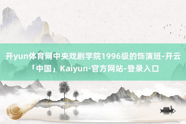 开yun体育网中央戏剧学院1996级的饰演班-开云「中国」Kaiyun·官方网站-登录入口