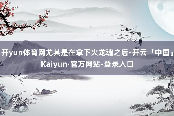 开yun体育网尤其是在拿下火龙魂之后-开云「中国」Kaiyun·官方网站-登录入口