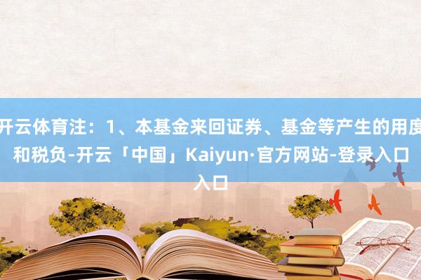 开云体育注:1、本基金来回证券、基金等产生的用度和税负-开云「中国」Kaiyun·官方网站-登录入口