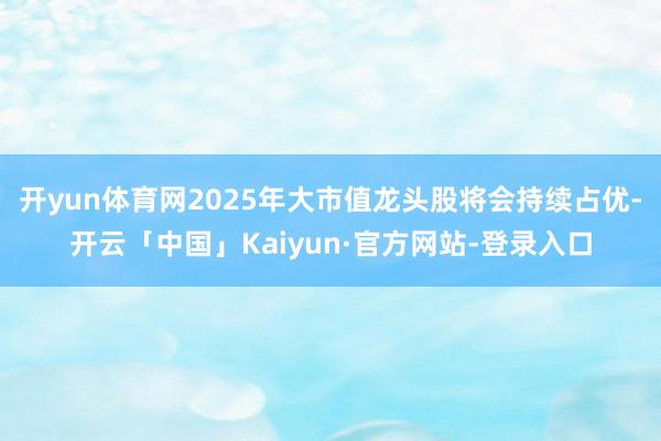 开yun体育网2025年大市值龙头股将会持续占优-开云「中国」Kaiyun·官方网站-登录入口