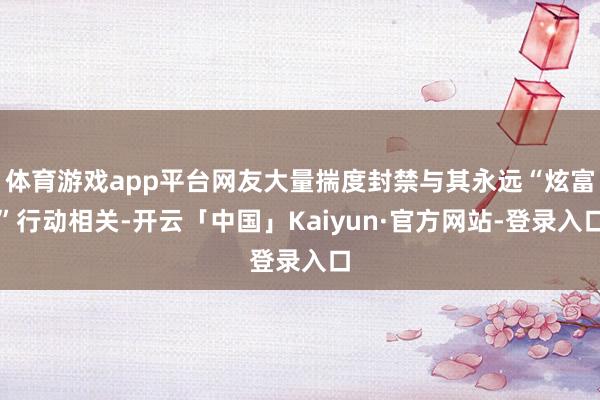 体育游戏app平台网友大量揣度封禁与其永远“炫富”行动相关-开云「中国」Kaiyun·官方网站-登录入口