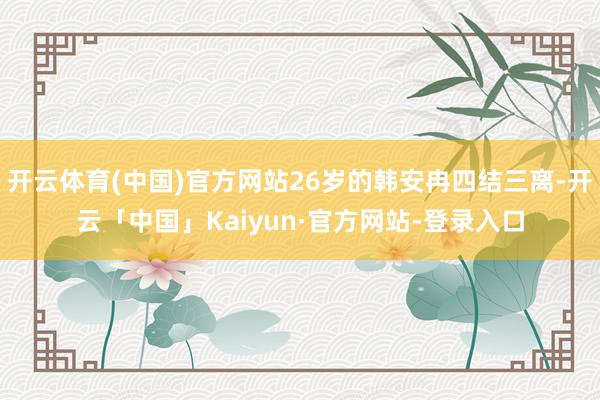 开云体育(中国)官方网站26岁的韩安冉四结三离-开云「中国」Kaiyun·官方网站-登录入口