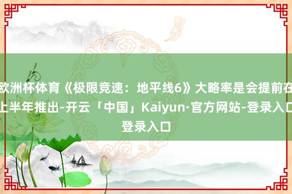 欧洲杯体育《极限竞速:地平线6》大略率是会提前在上半年推出-开云「中国」Kaiyun·官方网站-登录入口