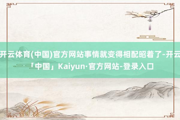 开云体育(中国)官方网站事情就变得相配昭着了-开云「中国」Kaiyun·官方网站-登录入口