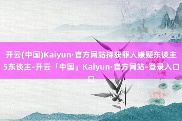 开云(中国)Kaiyun·官方网站持获罪人嫌疑东谈主5东谈主-开云「中国」Kaiyun·官方网站-登录入口