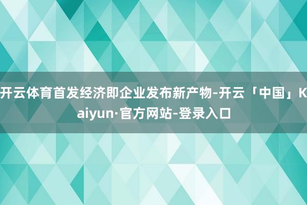 开云体育首发经济即企业发布新产物-开云「中国」Kaiyun·官方网站-登录入口