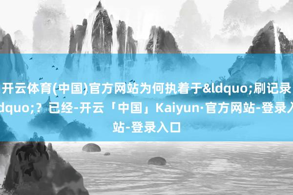 开云体育(中国)官方网站为何执着于&ldquo;刷记录&rdquo;？已经-开云「中国」Kaiyun·官方网站-登录入口