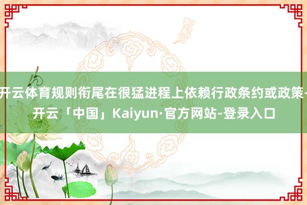 开云体育规则衔尾在很猛进程上依赖行政条约或政策-开云「中国」Kaiyun·官方网站-登录入口