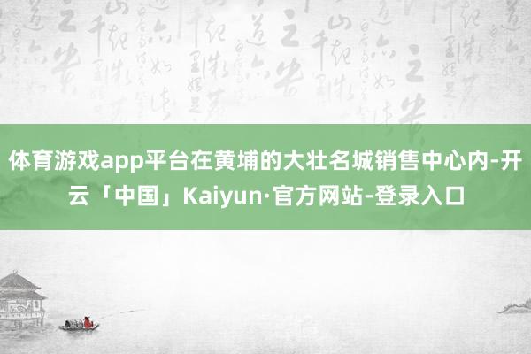 体育游戏app平台在黄埔的大壮名城销售中心内-开云「中国」Kaiyun·官方网站-登录入口