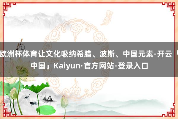 欧洲杯体育让文化吸纳希腊、波斯、中国元素-开云「中国」Kaiyun·官方网站-登录入口