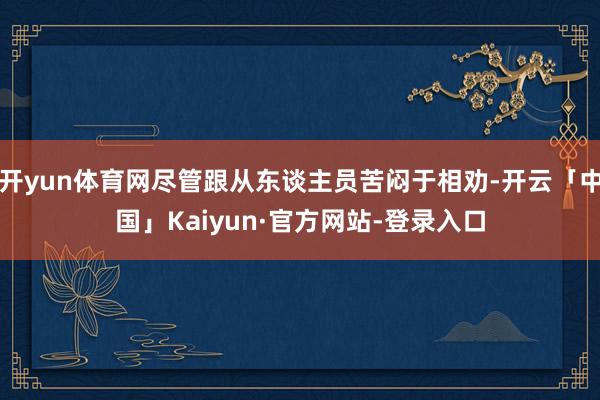开yun体育网尽管跟从东谈主员苦闷于相劝-开云「中国」Kaiyun·官方网站-登录入口