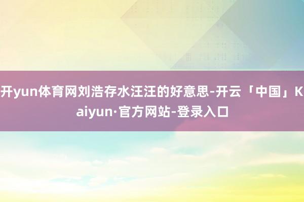 开yun体育网刘浩存水汪汪的好意思-开云「中国」Kaiyun·官方网站-登录入口