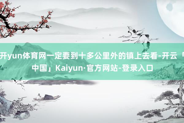 开yun体育网一定要到十多公里外的镇上去看-开云「中国」Kaiyun·官方网站-登录入口