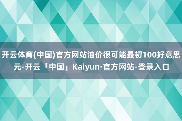 开云体育(中国)官方网站油价很可能最初100好意思元-开云「中国」Kaiyun·官方网站-登录入口