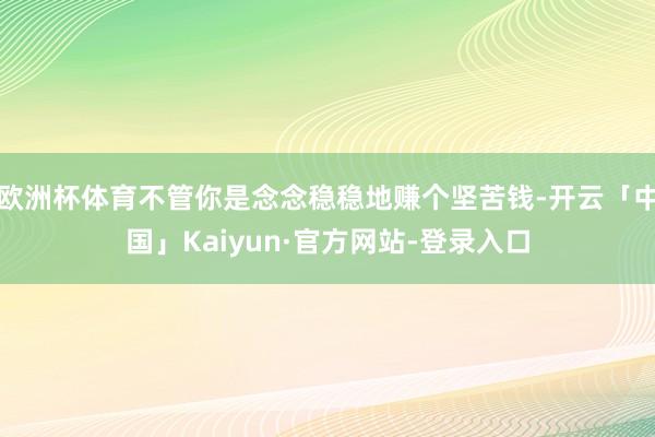 欧洲杯体育不管你是念念稳稳地赚个坚苦钱-开云「中国」Kaiyun·官方网站-登录入口
