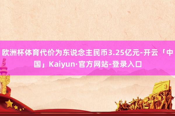 欧洲杯体育代价为东说念主民币3.25亿元-开云「中国」Kaiyun·官方网站-登录入口