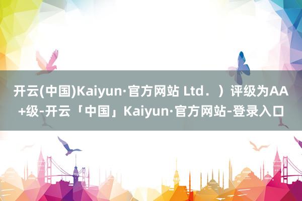 开云(中国)Kaiyun·官方网站 Ltd．）评级为AA+级-开云「中国」Kaiyun·官方网站-登录入口