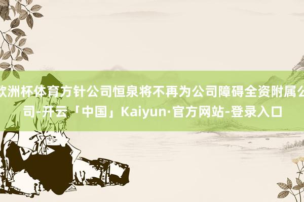 欧洲杯体育方针公司恒泉将不再为公司障碍全资附属公司-开云「中国」Kaiyun·官方网站-登录入口