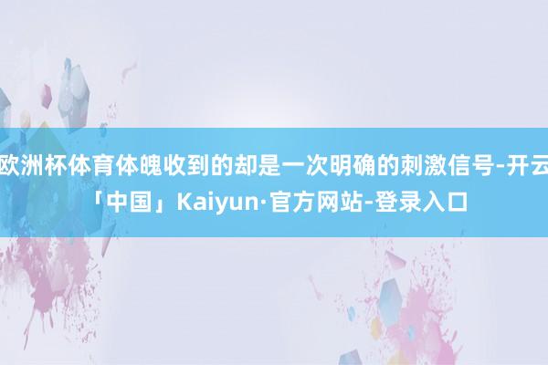 欧洲杯体育体魄收到的却是一次明确的刺激信号-开云「中国」Kaiyun·官方网站-登录入口