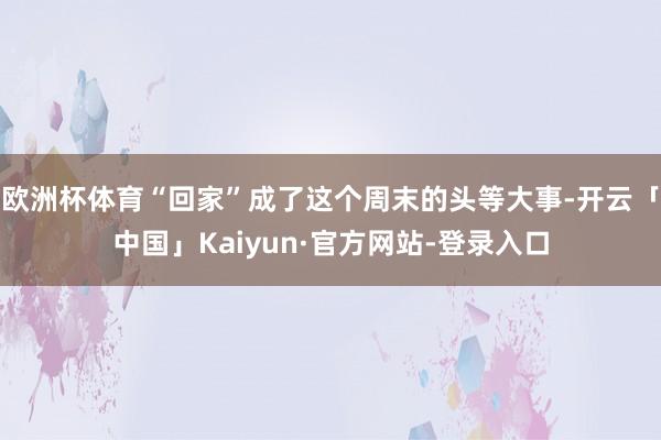 欧洲杯体育“回家”成了这个周末的头等大事-开云「中国」Kaiyun·官方网站-登录入口