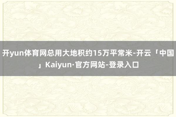 开yun体育网总用大地积约15万平常米-开云「中国」Kaiyun·官方网站-登录入口