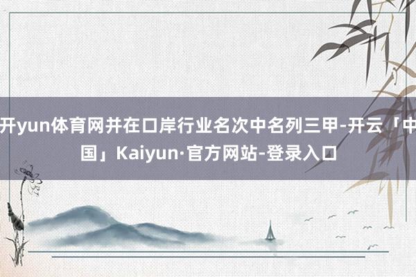开yun体育网并在口岸行业名次中名列三甲-开云「中国」Kaiyun·官方网站-登录入口