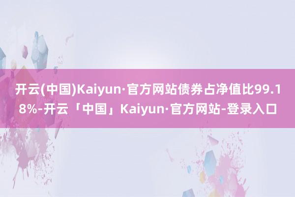 开云(中国)Kaiyun·官方网站债券占净值比99.18%-开云「中国」Kaiyun·官方网站-登录入口