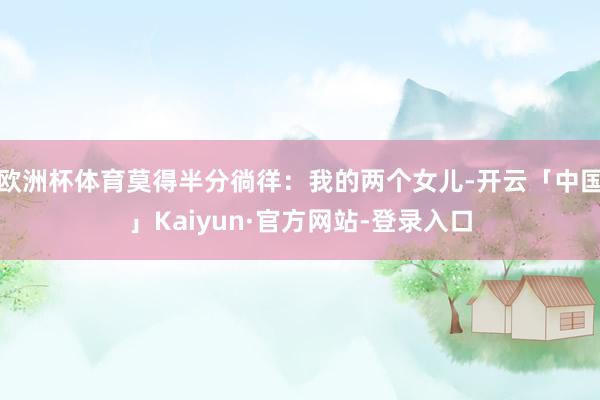 欧洲杯体育莫得半分徜徉:我的两个女儿-开云「中国」Kaiyun·官方网站-登录入口