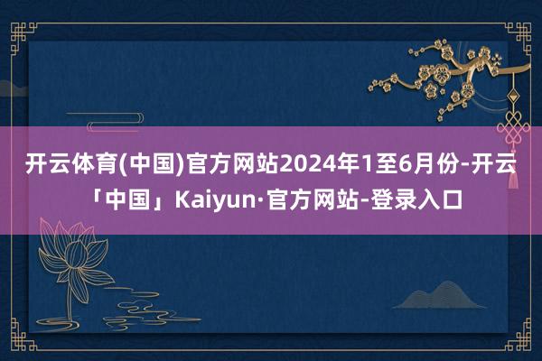 开云体育(中国)官方网站　　2024年1至6月份-开云「中国」Kaiyun·官方网站-登录入口
