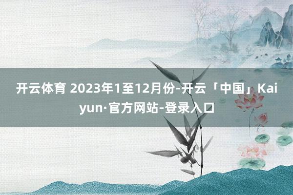开云体育 2023年1至12月份-开云「中国」Kaiyun·官方网站-登录入口