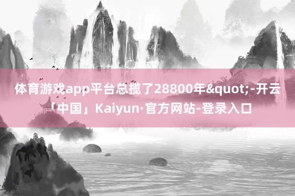 体育游戏app平台总揽了28800年"-开云「中国」Kaiyun·官方网站-登录入口