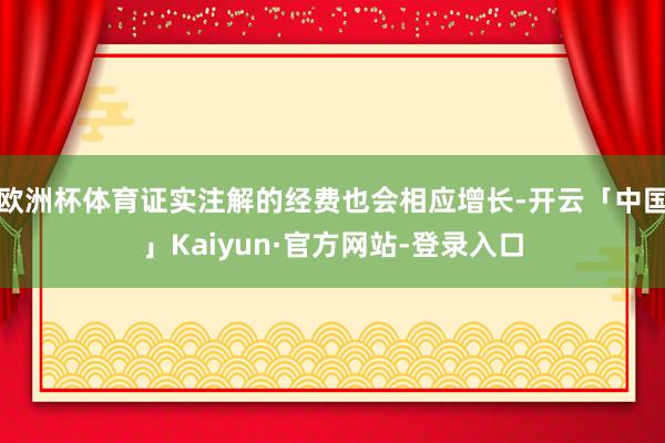 欧洲杯体育证实注解的经费也会相应增长-开云「中国」Kaiyun·官方网站-登录入口