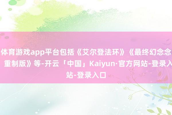 体育游戏app平台包括《艾尔登法环》《最终幻念念7：重制版》等-开云「中国」Kaiyun·官方网站-登录入口