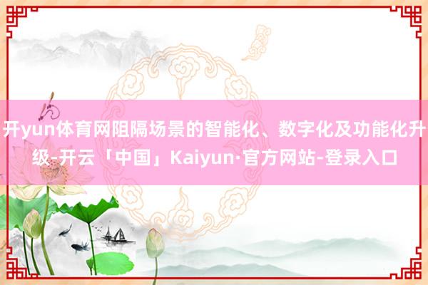 开yun体育网阻隔场景的智能化、数字化及功能化升级-开云「中国」Kaiyun·官方网站-登录入口