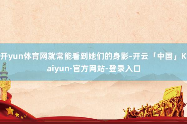 开yun体育网就常能看到她们的身影-开云「中国」Kaiyun·官方网站-登录入口