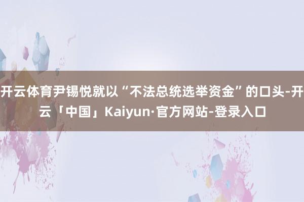 开云体育尹锡悦就以“不法总统选举资金”的口头-开云「中国」Kaiyun·官方网站-登录入口