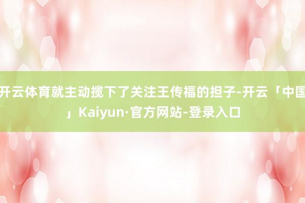 开云体育就主动揽下了关注王传福的担子-开云「中国」Kaiyun·官方网站-登录入口