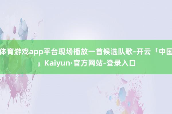 体育游戏app平台现场播放一首候选队歌-开云「中国」Kaiyun·官方网站-登录入口