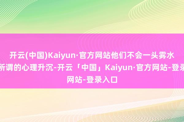 开云(中国)Kaiyun·官方网站他们不会一头雾水乡有所谓的心理升沉-开云「中国」Kaiyun·官方网站-登录入口