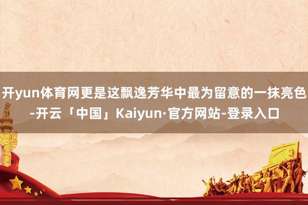开yun体育网更是这飘逸芳华中最为留意的一抹亮色-开云「中国」Kaiyun·官方网站-登录入口