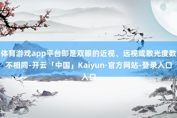 体育游戏app平台即是双眼的近视、远视或散光度数不相同-开云「中国」Kaiyun·官方网站-登录入口