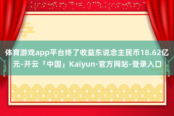 体育游戏app平台终了收益东说念主民币18.62亿元-开云「中国」Kaiyun·官方网站-登录入口