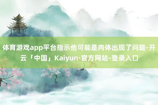 体育游戏app平台指示他可能是肉体出现了问题-开云「中国」Kaiyun·官方网站-登录入口
