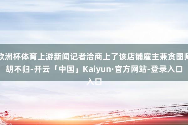 欧洲杯体育上游新闻记者洽商上了该店铺雇主兼贪图师胡不归-开云「中国」Kaiyun·官方网站-登录入口