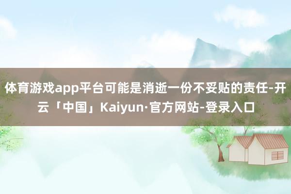 体育游戏app平台可能是消逝一份不妥贴的责任-开云「中国」Kaiyun·官方网站-登录入口